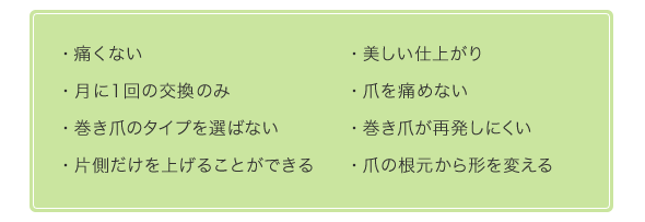 痛くない/美しい仕上がり/月に1回の交換のみ/爪を痛めない/巻き爪のタイプを選ばない/巻き爪が再発しにくい/片側だけを上げることができる/爪の根元から形を変える